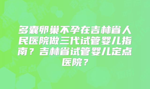 多囊卵巢不孕在吉林省人民医院做三代试管婴儿指南？吉林省试管婴儿定点医院？