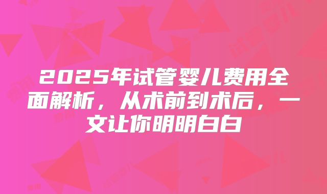 2025年试管婴儿费用全面解析，从术前到术后，一文让你明明白白