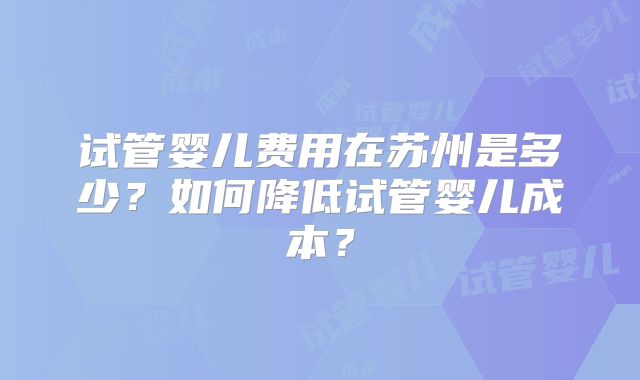 试管婴儿费用在苏州是多少？如何降低试管婴儿成本？