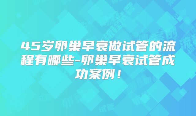 45岁卵巢早衰做试管的流程有哪些-卵巢早衰试管成功案例！