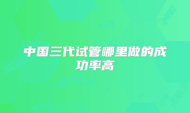 中国三代试管哪里做的成功率高
