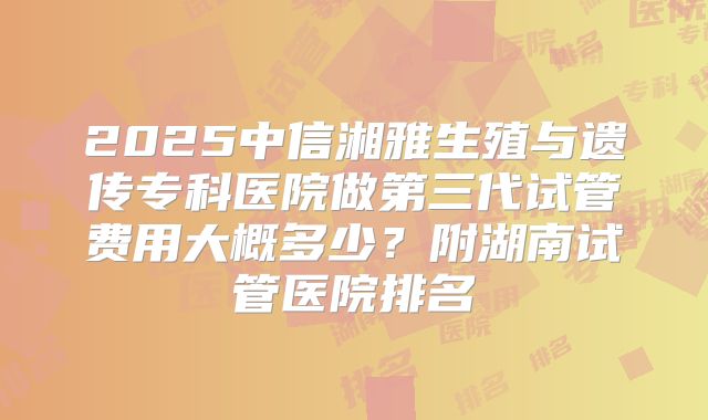 2025中信湘雅生殖与遗传专科医院做第三代试管费用大概多少?附湖南试管医院排名