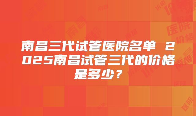 南昌三代试管医院名单 2025南昌试管三代的价格是多少？
