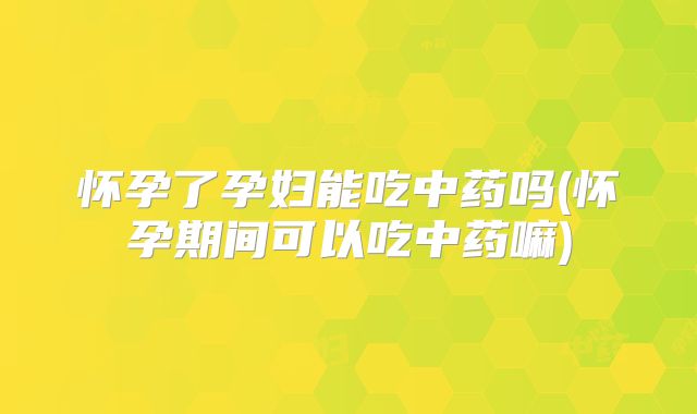 怀孕了孕妇能吃中药吗(怀孕期间可以吃中药嘛)