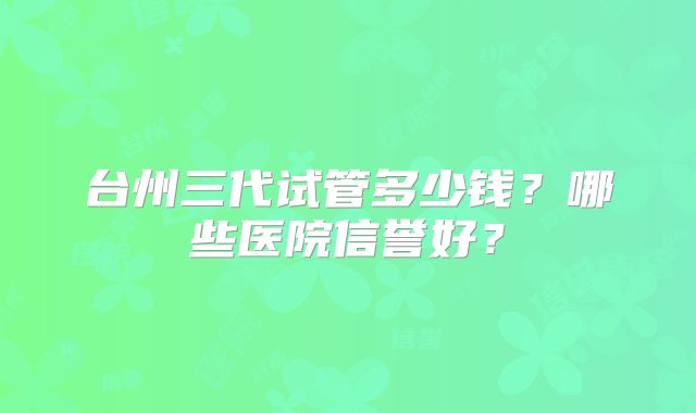 台州三代试管多少钱？哪些医院信誉好？
