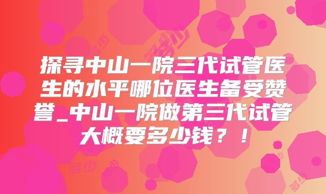 探寻中山一院三代试管医生的水平哪位医生备受赞誉_中山一院做第三代试管大概要多少钱？！