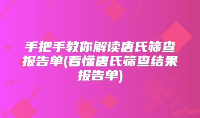手把手教你解读唐氏筛查报告单(看懂唐氏筛查结果报告单)