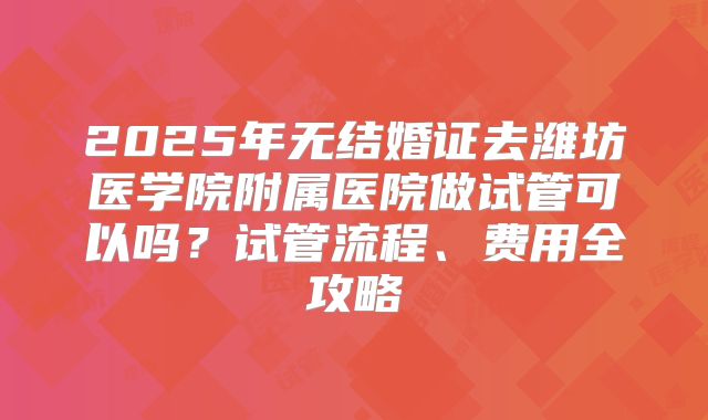 2025年无结婚证去潍坊医学院附属医院做试管可以吗?试管流程、费用全攻略