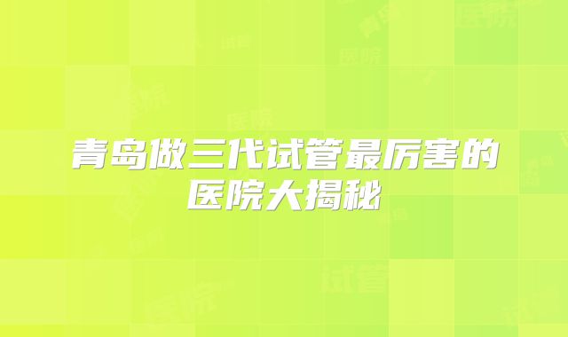 青岛做三代试管最厉害的医院大揭秘