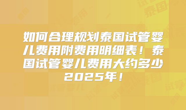 如何合理规划泰国试管婴儿费用附费用明细表！泰国试管婴儿费用大约多少2025年！