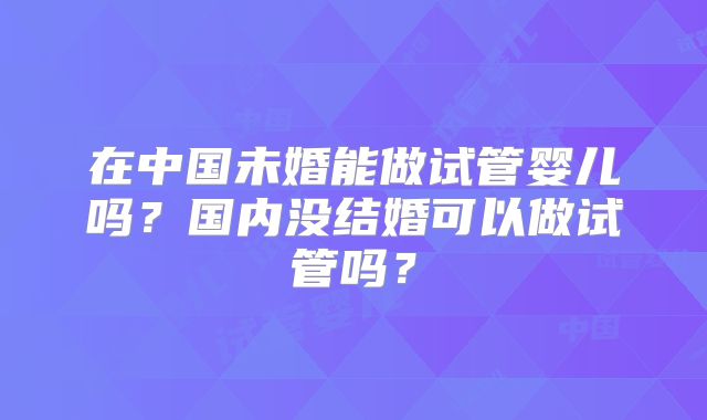 在中国未婚能做试管婴儿吗?国内没结婚可以做试管吗?