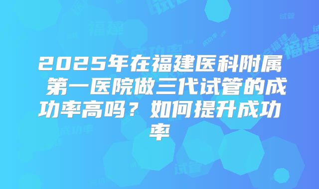 2025年在福建医科附属 第一医院做三代试管的成功率高吗？如何提升成功率