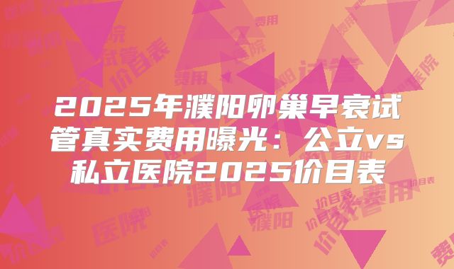 2025年濮阳卵巢早衰试管真实费用曝光:公立vs私立医院2025价目表