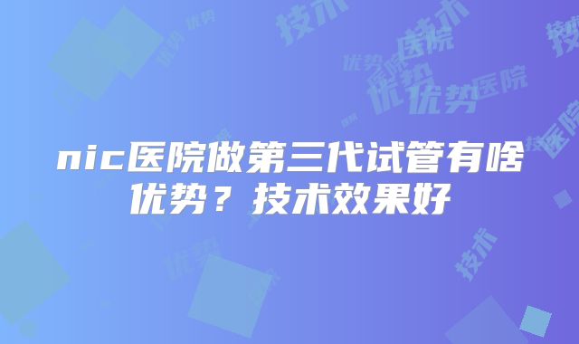 nic医院做第三代试管有啥优势？技术效果好