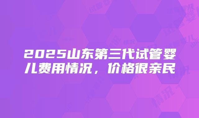 2025山东第三代试管婴儿费用情况，价格很亲民