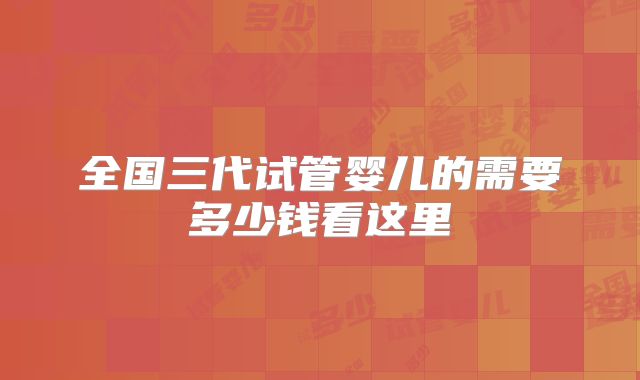 全国三代试管婴儿的需要多少钱看这里