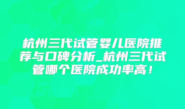 杭州三代试管婴儿医院推荐与口碑分析_杭州三代试管哪个医院成功率高！