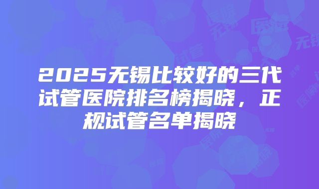 2025无锡比较好的三代试管医院排名榜揭晓，正规试管名单揭晓