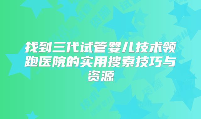 找到三代试管婴儿技术领跑医院的实用搜索技巧与资源
