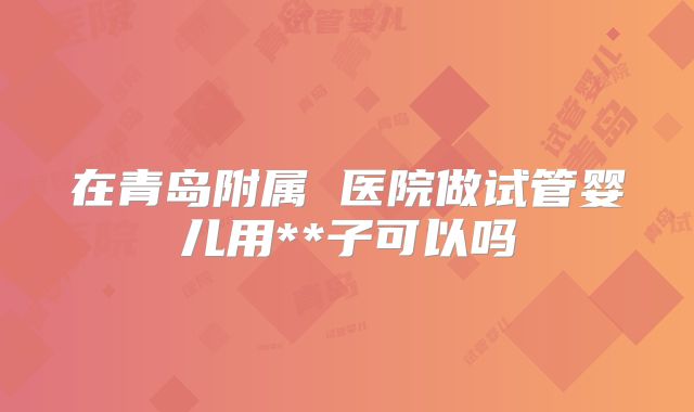 在青岛附属 医院做试管婴儿用**子可以吗