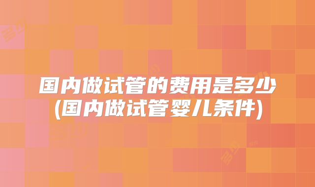 国内做试管的费用是多少(国内做试管婴儿条件)