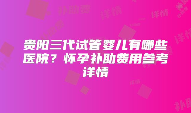 贵阳三代试管婴儿有哪些医院?怀孕补助费用参考详情