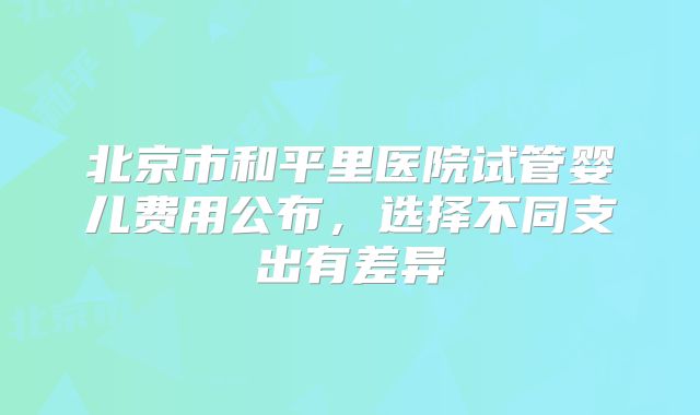北京市和平里医院试管婴儿费用公布，选择不同支出有差异