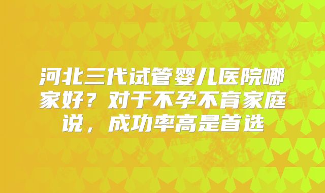河北三代试管婴儿医院哪家好？对于不孕不育家庭说，成功率高是首选