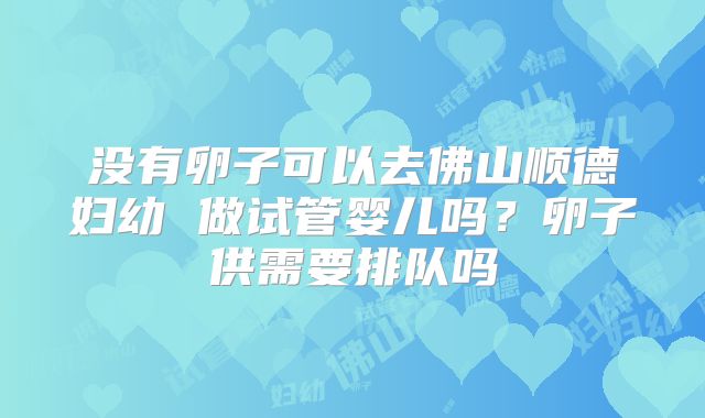 没有卵子可以去佛山顺德妇幼 做试管婴儿吗？卵子供需要排队吗