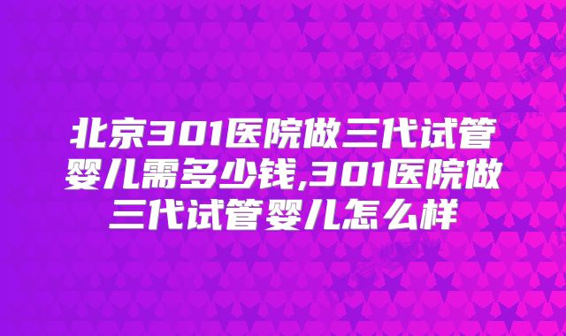 北京301医院做三代试管婴儿需多少钱,301医院做三代试管婴儿怎么样