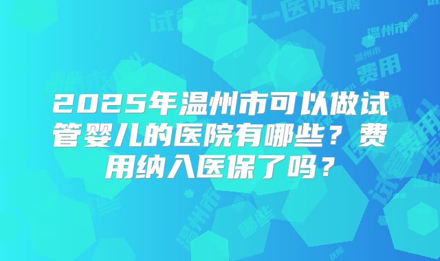 2025年温州市可以做试管婴儿的医院有哪些？费用纳入医保了吗？