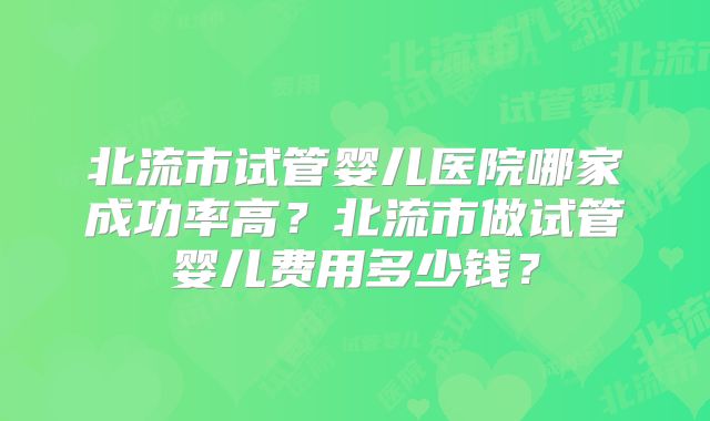 北流市试管婴儿医院哪家成功率高？北流市做试管婴儿费用多少钱？