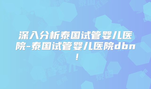 深入分析泰国试管婴儿医院-泰国试管婴儿医院dbn！