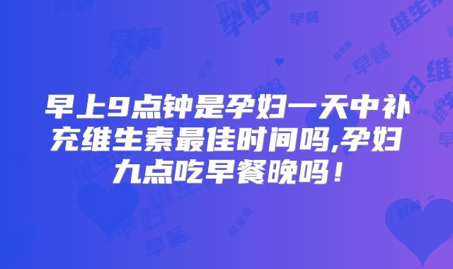 早上9点钟是孕妇一天中补充维生素最佳时间吗,孕妇九点吃早餐晚吗！