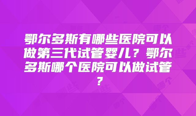 鄂尔多斯有哪些医院可以做第三代试管婴儿？鄂尔多斯哪个医院可以做试管？