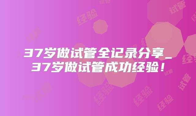 37岁做试管全记录分享_37岁做试管成功经验！