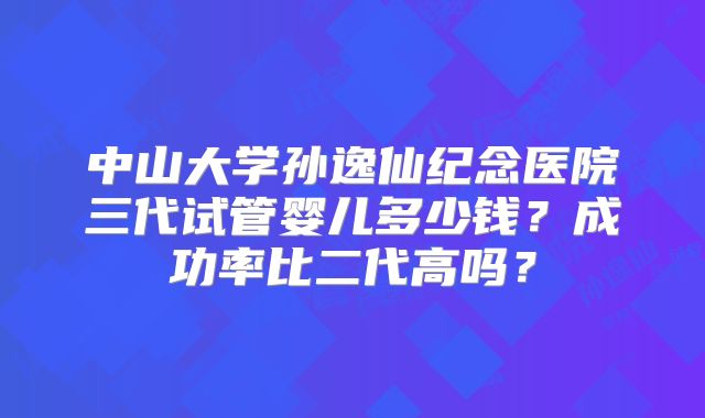 中山大学孙逸仙纪念医院三代试管婴儿多少钱？成功率比二代高吗？