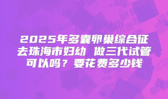 2025年多囊卵巢综合征去珠海市妇幼 做三代试管可以吗？要花费多少钱
