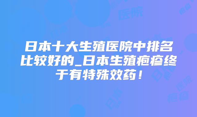 日本十大生殖医院中排名比较好的_日本生殖疱疹终于有特殊效药!