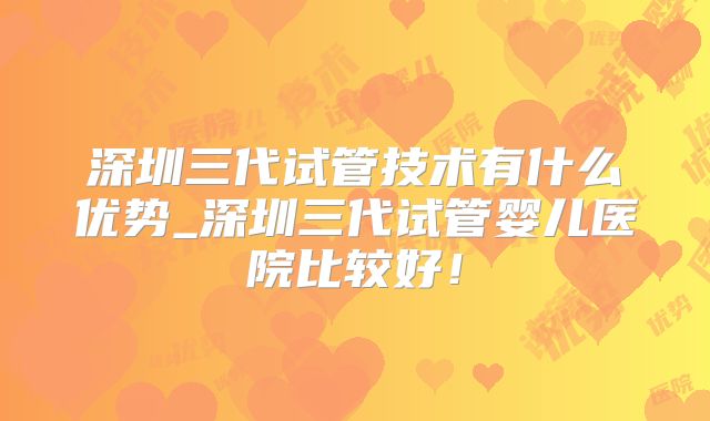 深圳三代试管技术有什么优势_深圳三代试管婴儿医院比较好！