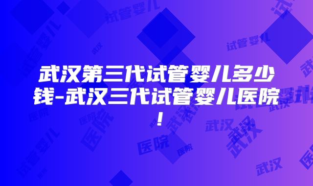 武汉第三代试管婴儿多少钱-武汉三代试管婴儿医院!