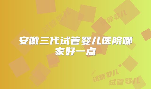 安徽三代试管婴儿医院哪家好一点