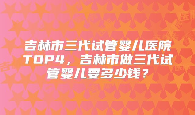 吉林市三代试管婴儿医院TOP4，吉林市做三代试管婴儿要多少钱？