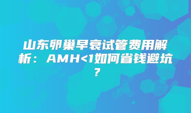 山东卵巢早衰试管费用解析:AMH<1如何省钱避坑?