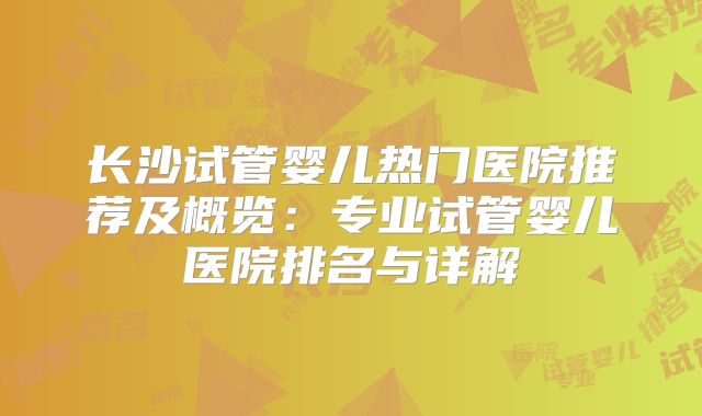 长沙试管婴儿热门医院推荐及概览:专业试管婴儿医院排名与详解