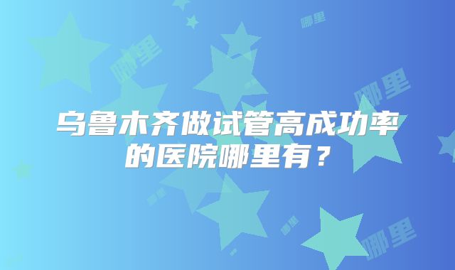 乌鲁木齐做试管高成功率的医院哪里有？