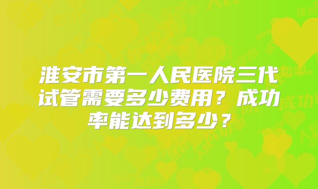 淮安市第一人民医院三代试管需要多少费用？成功率能达到多少？