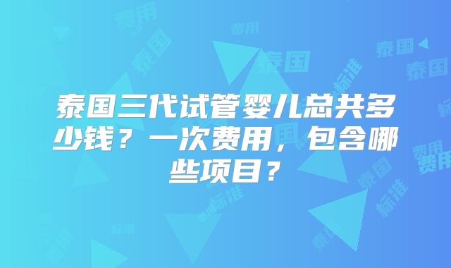 泰国三代试管婴儿总共多少钱？一次费用，包含哪些项目？