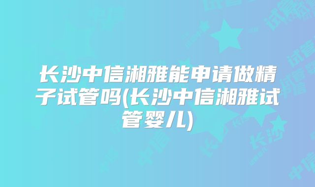 长沙中信湘雅能申请做精子试管吗(长沙中信湘雅试管婴儿)
