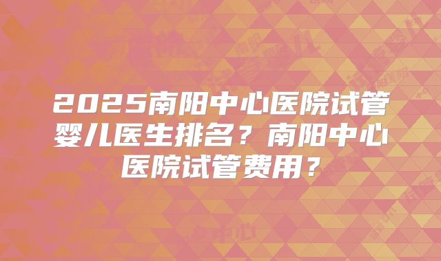 2025南阳中心医院试管婴儿医生排名？南阳中心医院试管费用？